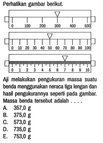 Perhatikan gambar berikut. 0 100 200 300 400 500 0 10 20 30 40 50 60 70 80 90 100 0 1 2 3 4 5 6 7 8 9 10 
Aji melakukan pengukuran massa suatu benda menggunakan neraca tiga lengan dan hasil pengukurannya seperti pada gambar. Massa benda tersebut adalah. ...
A. 357,0 g B. 375,0 g C. 573,0 g D. 735,0 g E. 753,0 g 