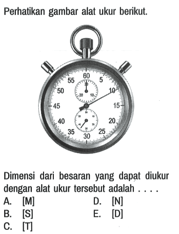 Perhatikan gambar alat ukur berikut.
5 10 15 20 25 30 35 40 45 50 55 60 
30 20 10
10 20 30 40 50 60

Dimensi dari besaran yang dapat diukur dengan alat ukur tersebut adalah ....
A.  [M] D.  [N] 
B. [S] E. [D]
C.  [T] 