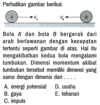 Perhatikan gambar berikut. 
A VA VB B
Bola A dan bola B bergerak dari arah berlawanan dengan kecepatan tertentu seperti gambar di atas. Hal itu mengakibatkan kedua bola mengalami tumbukan. Dimensi momentum akibat tumbukan tersebut memiliki dimensi yang sama dengan dimensi dari ....
A. energi potensial
D. usaha
B. gaya
E. tekanan
C. impuls