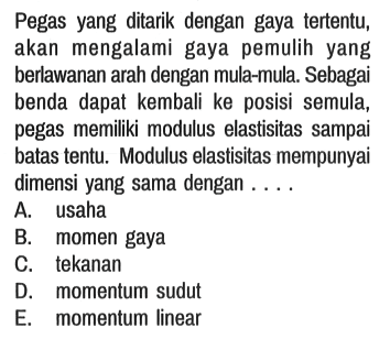 Pegas yang ditarik dengan gaya tertentu, akan mengalami gaya pemulih yang berlawanan arah dengan mula-mula. Sebagai benda dapat kembali ke posisi semula, pegas memiliki modulus elastisitas sampai batas tentu. Modulus elastisitas mempunyai dimensi yang sama dengan ...
A. usaha
B. momen gaya
C. tekanan
D. momentum sudut
E. momentum linear