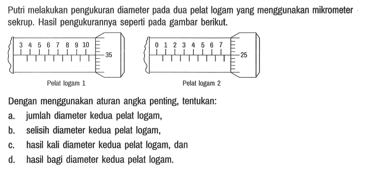 Putri melakukan pengukuran diameter pada dua pelat logam yang menggunakan mikrometer sekrup. Hasil pengukurannya seperti pada gambar berikut.
3 4 5 6 7 8 9 10 35 Pelat logam 1
0 1 2 3 4 5 6 7 25 Pelat logam 2
Dengan menggunakan aturan angka penting, tentukan:
a. jumlah diameter kedua pelat logam,
b. selisih diameter kedua pelat logam,
c. hasil kali diameter kedua pelat logam, dan
d. hasil bagi diameter kedua pelat logam.