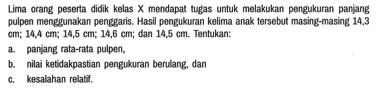 Lima orang peserta didik kelas X mendapat tugas untuk melakukan pengukuran panjang pulpen menggunakan penggaris. Hasil pengukuran kelima anak tersebut masing-masing 14,3 cm; 14,4 cm; 14,5 cm; 14,6 cm; dan 14,5 cm. Tentukan:
a. panjang rata-rata pulpen,
b. nilai ketidakpastian pengukuran berulang, dan
c. kesalahan relatif. 