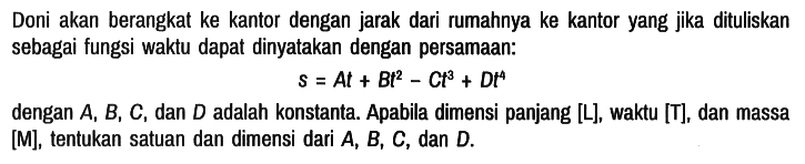 Doni akan berangkat ke kantor dengan jarak dari rumahnya ke kantor yang jika dituliskan sebagai fungsi waktu dapat dinyatakan dengan persamaan:

s = At + Bt^2 - Ct^3 + Dt^4

dengan A, B, C , dan D adalah konstanta. Apabila dimensi panjang [L] , waktu [T] , dan massa [M] , tentukan satuan dan dimensi dari A, B, C , dan D .
