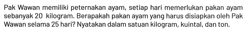 Pak Wawan memiliki peternakan ayam, setiap hari memerlukan pakan ayam sebanyak 20 kilogram. Berapakah pakan ayam yang harus disiapkan oleh Pak Wawan selama 25 hari? Nyatakan dalam satuan kilogram, kuintal, dan ton.