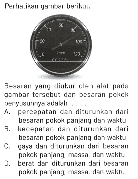 Perhatikan gambar berikut.
0 20 40 60 80 100 120 km/h 00235

Besaran yang diukur oleh alat pada gambar tersebut dan besaran pokok penyusunnya adalah ....
A. percepatan dan diturunkan dari besaran pokok panjang dan waktu
B. kecepatan dan diturunkan dari besaran pokok panjang dan waktu
C. gaya dan diturunkan dari besaran pokok panjang, massa, dan waktu
D. berat dan diturunkan dari besaran pokok panjang, massa, dan waktu