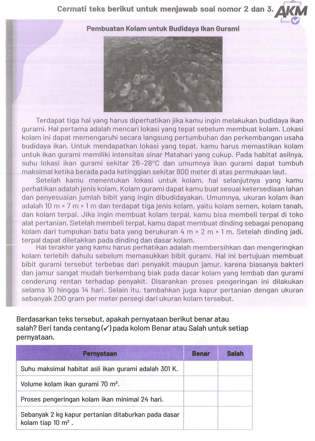 Cermati teks berikut untuk menjawab soal nomor 2 dan 3.
Pembuatan Kolam untuk Budidaya Ikan Gurami
Terdapat tiga hal yang harus diperhatikan jika kamu ingin melakukan budidaya ikan gurami. Hal pertama adalah mencari lokasi yang tepat sebelum membuat kolam. Lokasi kolam ini dapat memengaruhi secara langsung pertumbuhan dan perkembangan usaha budidaya ikan. Untuk mendapatkan lokasi yang tepat, kamu harus memastikan kolam untuk ikan gurami memiliki intensitas sinar Matahari yang cukup. Pada habitat asilnya, suhu lokasi ikan gurami sekitar  26-28 C  dan umumnya ikan gurami dapat tumbuh maksimal ketika berada pada ketinggian sekitar 800 meter di atas permukaan laut.
Setelah kamu menentukan lokasi untuk kolam, hal selanjutnya yang kamu perhatikan adalah jenis kolam. Kolam gurami dapat kamu buat sesuai ketersediaan lahan dan penyesuaian jumlah bibit yang ingin dibudidayakan. Umumnya, ukuran kolam ikan adalah  10 m x 7 m x 1 m  dan terdapat tiga jenis kolam, yaitu kolam semen, kolam tanah, dan kolam terpal. Jika ingin membuat kolam terpal, kamu bisa membeli terpal di toko alat pertanian. Setelah membeli terpal, kamu dapat membuat dinding sebagai penopang kolam dari tumpukan batu bata yang berukuran  4 m x 2 m x 1 m . Setelah dinding jadi, terpal dapat diletakkan pada dinding dan dasar kolam.

Hal terakhir yang kamu harus perhatikan adalah membersihkan dan mengeringkan kolam terlebih dahulu sebelum memasukkan bibit gurami. Hal ini bertujuan membuat bibit gurami tersebut terbebas dari penyakit maupun jamur, karena biasanya bakteri dan jamur sangat mudah berkembang biak pada dasar kolam yang lembab dan gurami cenderung rentan terhadap penyakit. Disarankan proses pengeringan ini dilakukan selama 10 hingga 14 hari. Selain itu, tambahkan juga kapur pertanian dengan ukuran sebanyak 200 gram per meter persegi dari ukuran kolam tersebut.
Berdasarkan teks tersebut, apakah pernyataan berikut benar atau salah? Beri tanda centang  (checkmark)  pada kolom Benar atau Salah untuk setiap pernyataan.

 Pernyataan  Benar  Salah 
 Suhu maksimal habitat asli ikan gurami adalah 301 K.   
 Volume kolam ikan gurami 70 m^3.   
 Proses pengeringan kolam ikan minimal 24 hari.   
 Sebanyak 2 kg kapur pertanian ditaburkan pada dasar 
 kolam tiap 10 m^2. 