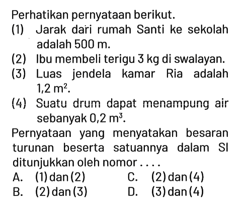 Perhatikan pernyataan berikut.
(1) Jarak dari rumah Santi ke sekolah adalah 500 m.
(2) Ibu membeli terigu 3 kg di swalayan.
(3) Luas jendela kamar Ria adalah 1,2 m^2.
(4) Suatu drum dapat menampung air sebanyak 0,2 m^3.
Pernyataan yang menyatakan besaran turunan beserta satuannya dalam SI ditunjukkan oleh nomor....
A. (1) dan (2)
C. (2) dan (4)
B. (2) dan (3)
D. (3) dan (4)