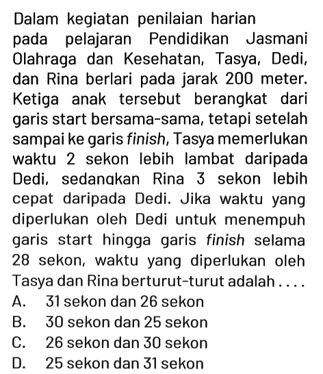 Dalam kegiatan penilaian harian pada pelajaran Pendidikan Jasmani Olahraga dan Kesehatan, Tasya, Dedi, dan Rina berlari pada jarak 200 meter. Ketiga anak tersebut berangkat dari garis start bersama-sama, tetapi setelah sampai ke garis finish, Tasya memerlukan waktu 2 sekon lebih lambat daripada Dedi, sedanakan Rina 3 sekon lebih cepat daripada Dedi. Jika waktu yang diperlukan oleh Dedi untuk menempuh garis start hingga garis finish selama 28 sekon, waktu yang diperlukan oleh Tasya dan Rina berturut-turut adalah....