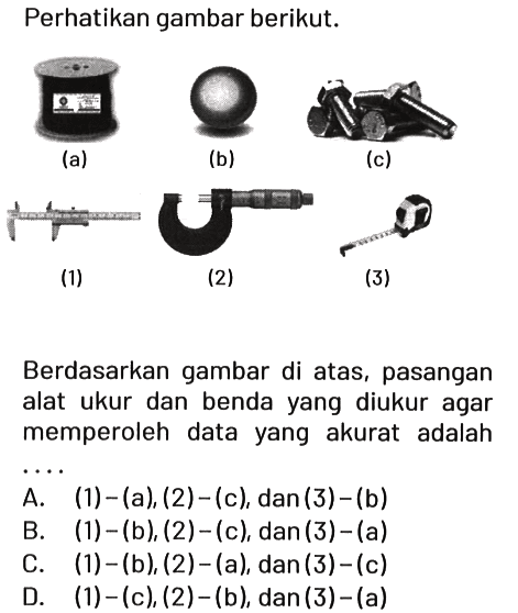 Perhatikan gambar berikut.
(a)
(b)
(c)
(1)
(2)
(3)
Berdasarkan gambar di atas, pasangan alat ukur dan benda yang diukur agar memperoleh data yang akurat adalah ....
A.  (1)-(a),(2)-(c), dan(3)-(b) 
B.  (1)-(b),(2)-(c) , dan  (3)-(a) 
C.  (1)-(b),(2)-(a), dan(3)-(c) 
D.  (1)-(c),(2)-(b), dan(3)-(a) 