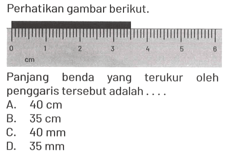 Perhatikan gambar berikut. 0 1 2 3 4 5 6 cm Panjang benda yang terukur oleh penggaris tersebut adalah....
A. 40 cm B. 35 cm C. 40 mm D. 35 mm 