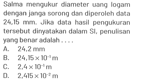 Salma mengukur diameter uang logam dengan janga sorong dan diperoleh data 24,15 mm . Jika data hasil pengukuran tersebut dinyatakan dalam SI , penulisan yang benar adalah....