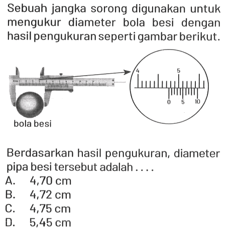 Sebuah jangka sorong digunakan untuk mengukur diameter bola besi dengan hasil pengukuran seperti gambar berikut.
bola besi 4 5 0 5 10

Berdasarkan hasil pengukuran, diameter pipa besi tersebut adalah....
A.  4,70 cm 
B.  4,72 cm 
C.  4,75 cm 
D.   5,45 cm 