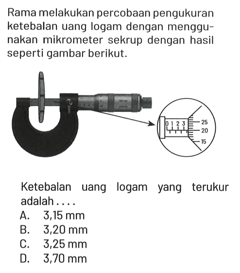 Rama melakukan percobaan pengukuran ketebalan uang logam dengan menggunakan mikrometer sekrup dengan hasil seperti gambar berikut. 0 1 2 3 25 20 15
Ketebalan uang logam yang terukur adalah....
A. 3,15 mm B. 3,20 mm C. 3,25 mm D. 3,70 mm 