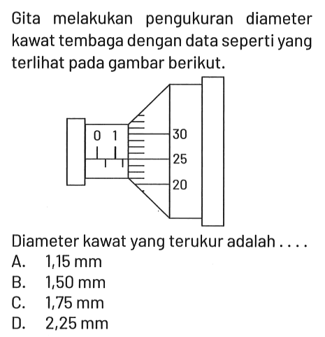 Gita melakukan pengukuran diameter kawat tembaga dengan data seperti yang terlihat pada gambar berikut.

0 1 30 25 20

Diameter kawat yang terukur adalah....
A.  1,15 mm 
B.  1,50 mm 
C.  1,75 mm 
D.  2,25 mm 