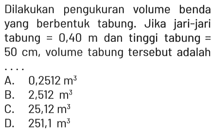 Dilakukan pengukuran volume benda yang berbentuk tabung. Jika jari-jari tabung =0,40 m dan tinggi tabung = 50 cm, volume tabung tersebut adalah