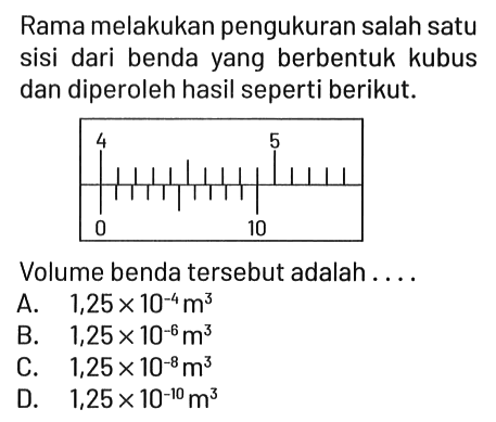 Rama melakukan pengukuran salah satu sisi dari benda yang berbentuk kubus dan diperoleh hasil seperti berikut.
4 5 0 10

Volume benda tersebut adalah ... .
A.  1,25 x 10^(-4) m^3 
B.  1,25 x 10^(-6) m^3 
C.  1,25 x 10^(-8) m^3 
D.  1,25 x 10^(-10) m^3 