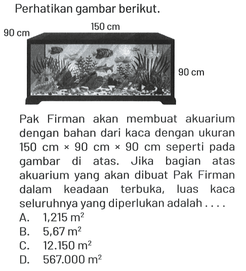 Perhatikan gambar berikut.
90 cm 150 cm 90 cm 
Pak Firman akan membuat akuarium dengan bahan dari kaca dengan ukuran 150 cm x 90 cm x 90 cm seperti pada gambar di atas. Jika bagian atas akuarium yang akan dibuat Pak Firman dalam keadaan terbuka, luas kaca seluruhnya yang diperlukan adalah ....
