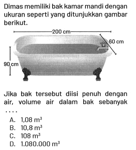 Dimas memiliki bak kamar mandi dengan ukuran seperti yang ditunjukkan gambar berikut. 200 cm 60 cm 90 cm Jika bak tersebut diisi penuh dengan air, volume air dalam bak sebanyak .. A. 1,08 m^3 B. 10,8 m^3 C. 108 m^3 D. 1.080.000 m^3