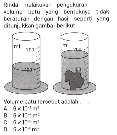 Rinda melakukan pengukuran volume batu yang bentuknya tidak beraturan dengan hasil seperti yang ditunjukkan gambar berikut.
mL 200 100
mL 200 100

Volume batu tersebut adalah....
A.  6 x 10^(-3) m^3 
B.  6 x 10^(-4) m^3 
C.  6 x 10^(-5) m^3 
D.  6 x 10^(-6) m^3