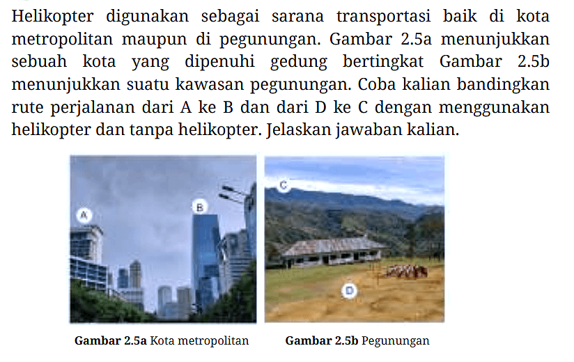 Helikopter digunakan sebagai sarana transportasi baik di kota metropolitan maupun di pegunungan. Gambar 2.5a menunjukkan sebuah kota yang dipenuhi gedung bertingkat Gambar 2.5b menunjukkan suatu kawasan pegunungan. Coba kalian bandingkan rute perjalanan dari A ke B dan dari D ke  C  dengan menggunakan helikopter dan tanpa helikopter. Jelaskan jawaban kalian.
Gambar 2.5a Kota metropolitan A B
Gambar 2.5b Pegunungan C D