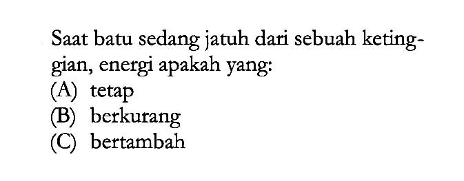 Saat batu sedang jatuh dari sebuah ketinggian, energi apakah yang: 
(A) tetap 
(B) berkurang 
(C) bertambah