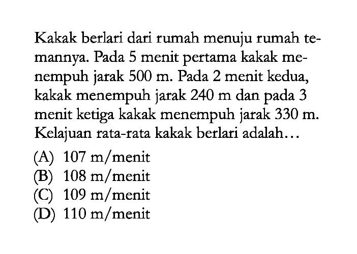 Kakak berlari dari rumah menuju rumah temannya. Pada 5 menit pertama kakak menempuh jarak 500 m. Pada 2 menit kedua, kakak menempuh jarak 240 m dan pada 3 menit ketiga kakak menempuh jarak 330 m. Kelajuan rata-rata kakak berlari adalah...