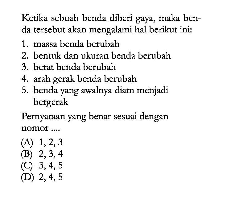 Ketika sebuah benda diberi gaya, maka ben- da tersebut akan mengalami hal berikut ini: 1. massa benda berubah 2. bentuk dan ukuran benda berubah 3. berat benda berubah 4. arah benda berubah 5. benda yang awalnya diam menjadi bergerak Pernyataan yang benar sesuai dengan nomor ....