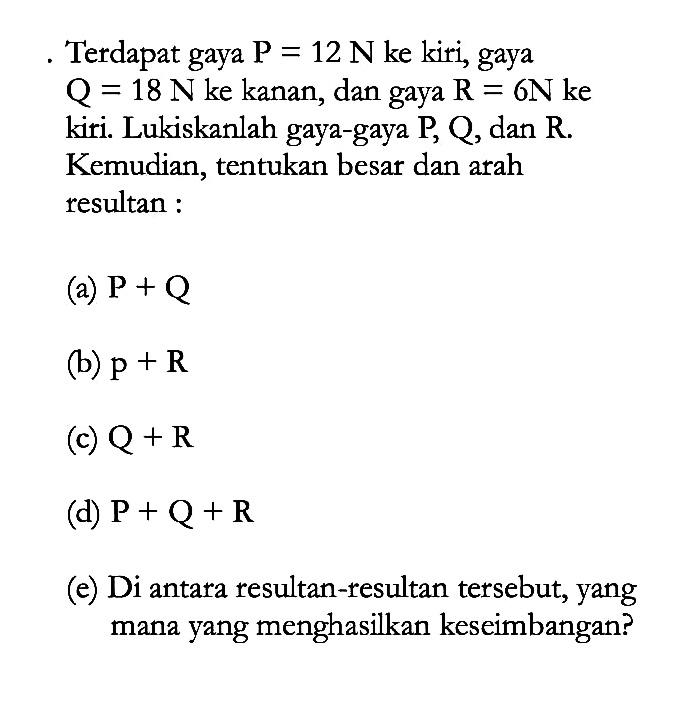 Terdapat gaya P = 12 N ke kiri, gaya Q = 18 N ke kanan, dan gaya R = 6N ke kiri. Lukiskanlah gaya-gaya P, Q, dan R. Kemudian, tentukan besar dan arah resultan : (a) P + Q (b) p + R (c) Q + R (d) P + Q + R (e) Di antara resultan-resultan tersebut, yang mana yang menghasilkan keseimbangan?