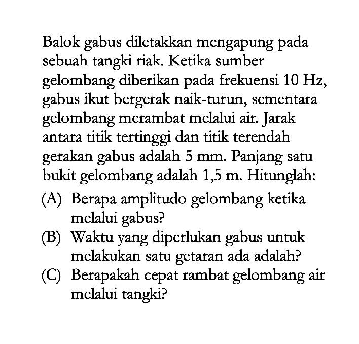 Balok gabus diletakkan mengapung pada sebuah tangki riak. Ketika sumber gelombang diberikan pada frekuensi 10 Hz, gabus ikut bergerak naik-turun, sementara gelombang merambat melalui air. Jarak antara titik tertinggi dan titik terendah gerakan gabus adalah 5 mm. Panjang satu bukit gelombang adalah 1,5 m. Hitunglah: (A) Berapa amplitudo gelombang ketika melalui gabus? (B) Waktu yang diperlukan gabus untuk melakukan satu getaran ada adalah? (C) Berapakah cepat rambat gelombang air melalui tangki? 