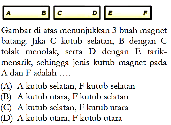 A    B    C    D    E    F. Gambar di atas menunjukkan 3 buah magnet batang. Jika C kutub selatan, B dengan C tolak menolak, serta D dengan E tarik-menarik, sehingga jenis kutub magnet pada A dan  F  adalah .... (A) A kutub selatan, F kutub selatan (B) A kutub utara, F kutub selatan (C) A kutub selatan, F kutub utara (D) A kutub utara, F kutub utara