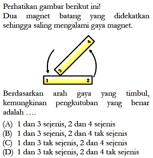 Perhatikan gambar berikut ini!Dua magnet batang yang didekatkan sehingga saling mengalami gaya magnet.Berdasarkan arah gaya yang timbul, kemungkinan pengkutuban yang benar adalah ....