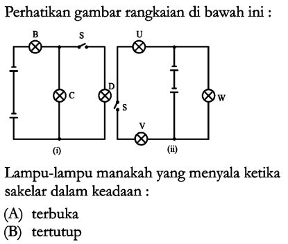 Perhatikan gambat rangkaian di bawah ini : B S U D S W V (i) (ii) Lampu-lampu manakah yang menyala ketika sakelar dalam keadaan : (A) terbuka (B) tertutup