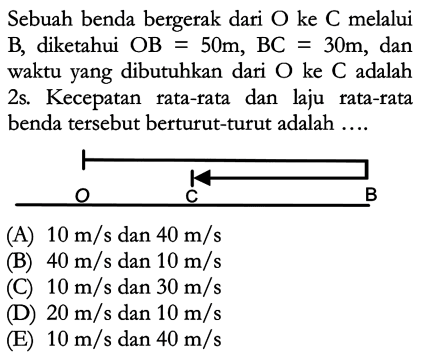 Sebuah benda bergerak dari O ke C melalui B, diketahui OB = 50m, BC = 30m, dan waktu yang dibutuhkan dari O ke C adalah 2s. Kecepatan rata-tata dan laju rata-tata benda tersebut berturut-turut adalah .... O C B