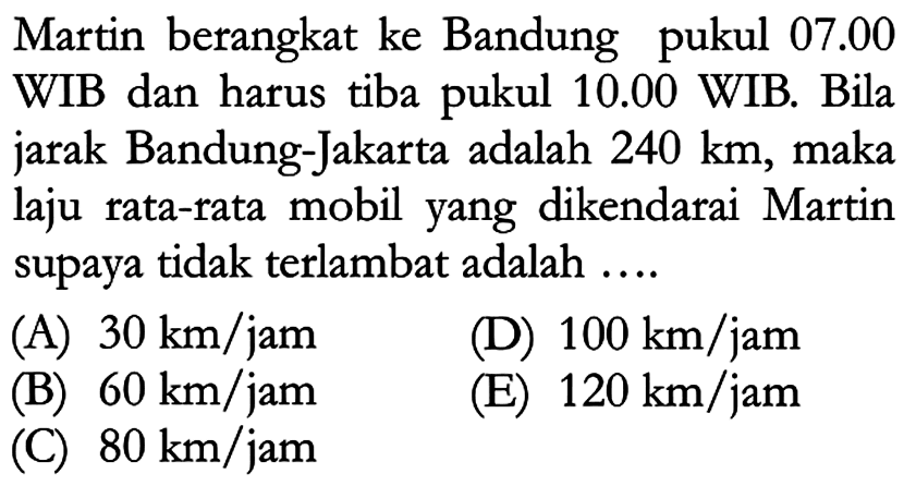 Martin berangkat ke Bandung pukul 07.00 WIB dan harus tiba pukul 10.00 WIB. Bila jarak Bandung-Jakarta adalah 240 km, maka laju rata-rata mobil yang dikendarai Martin supaya tidak terlambat adalah.... 