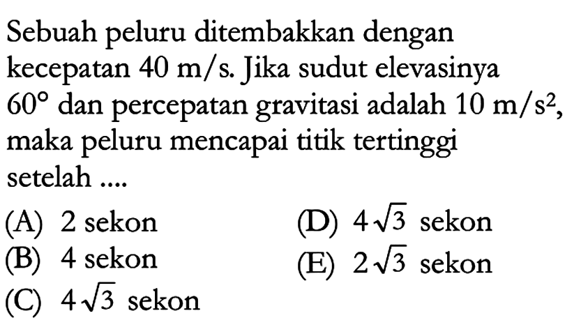 Sebuah peluru ditembakkan dengan kecepatan 40 m/s. Jika sudut elevasinya 60 dan percepatan gravitasi adalah 10 m/s^2 , maka peluru mencapai titik tertinggi setelah .... 