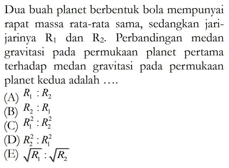 Dua buah planet berbentuk bola mempunyai rapat massa rata-rata sama, sedangkan jari-jarinya R1 dan R2. Perbandingan medan gravitasi pada permukaan planet pertama terhadap medan gravitasi pada permukaan planet kedua adalah .... 