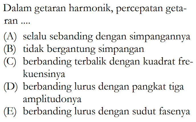 Dalam getaran harmonik, percepatan getaran ....(A) selalu sebanding dengan simpangannya (B) tidak bergantung simpangan (C) berbanding terbalik dengan kuadrat frekuensinya (D) berbanding lurus dengan pangkat tiga amplitudonya (E) berbanding lurus dengan sudut fasenya