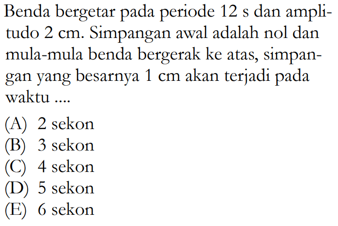 Benda bergetar pada periode 12 s dan amplitudo 2 cm. Simpangan awal adalah nol dan mula-mula benda bergerak ke atas, simpangan yang besarnya 1 cm akan terjadi pada waktu ....