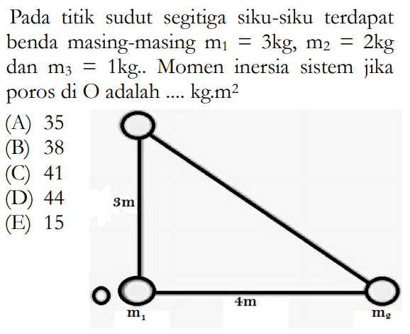 Pada titik sudut segitiga siku-siku terdapat benda masing-masing m1=3 kg, m2=2 kg dan m3=1 kg. Momen inersia sistem jika poros di  O  adalah ... kg.m^2 (A) 35 (B) 38 (C) 41 (D) 44 (E) 15 3 m 4 m m1 m2 