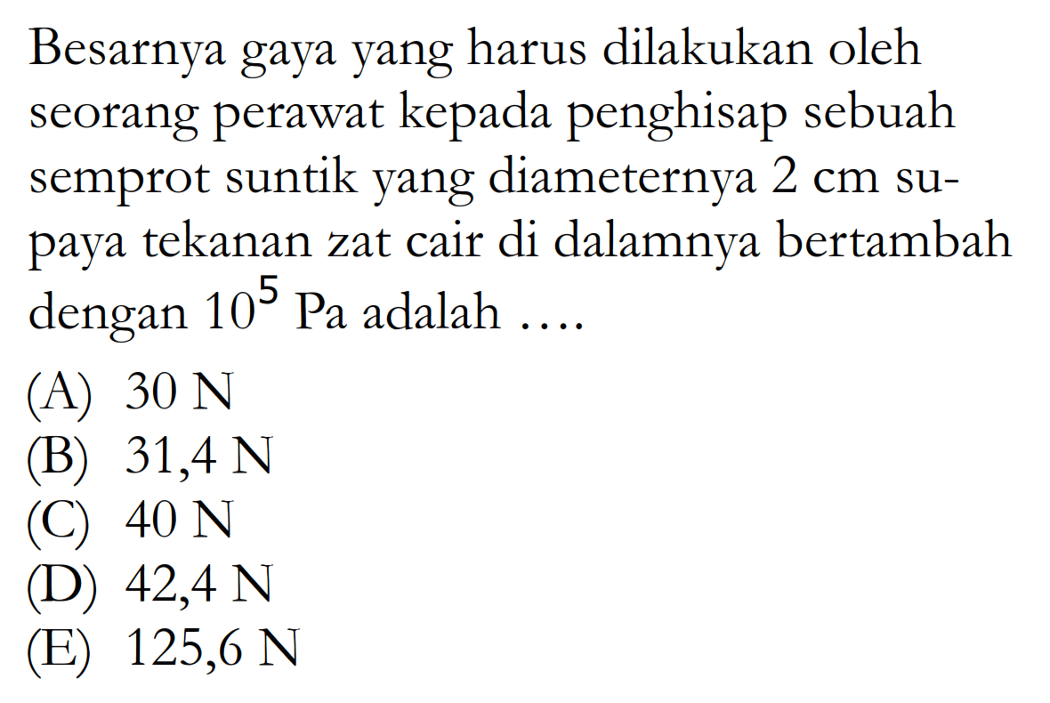 Besarnya gaya yang harus dilakukan oleh seorang perawat kepada penghisap sebuah semprot suntik yang diameternya  2 cm  supaya tekanan zat cair di dalamnya bertambah dengan  10^5 Pa  adalah ....