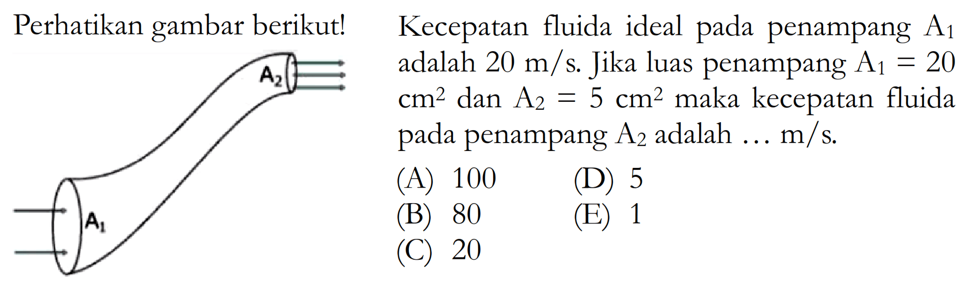 Perhatikan gambar berikut! A1 A2 Kecepatan fluida ideal pada penampang A1 adalah 20 m/s. Jika penampang A1=20 cm^2 dan A2=5 cm^2 maka kecepatan fluida pada penampang A2 adalah ... m/s. (A) 100 (B) 80 (C) 20 (D) 5 (E) 1