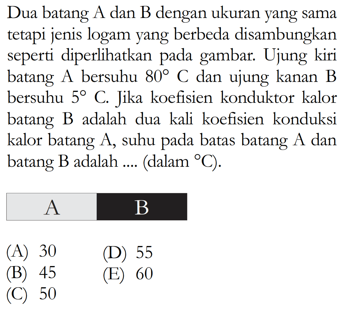 Dua batang A dan B dengan ukuran yang sama tetapi jenis logam yang berbeda disambungkan seperti diperlikan pada gambar. Ujung kiri batang A bersuhu  80  C dan ujung kanan B bersuhu  5  C. Jika koefisien konduktor kalor batang B adalah dua kali koefisien konduksi kalor batang A, suhu pada batas batang A dan batang B adalah .... (dalam    C  ).  A    B  