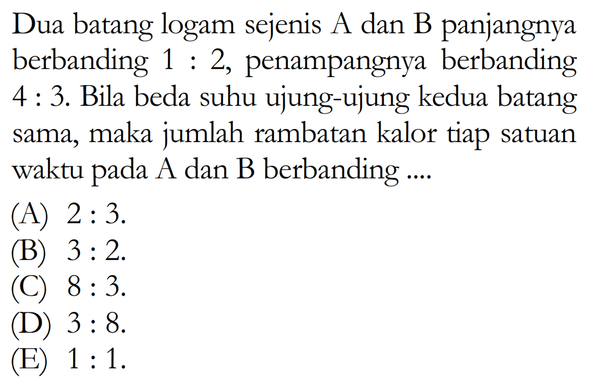 Dua batang logam sejenis A dan B panjangnya berbanding  1: 2 , penampangnya berbanding  4: 3 . Bila beda suhu ujung-ujung kedua batang sama, maka jumlah rambatan kalor tiap satuan waktu pada A dan B berbanding ....
(A)  2: 3 .
(B)  3: 2 .
(C)  8: 3 .
(D)  3: 8 .
(E)  1: 1 .