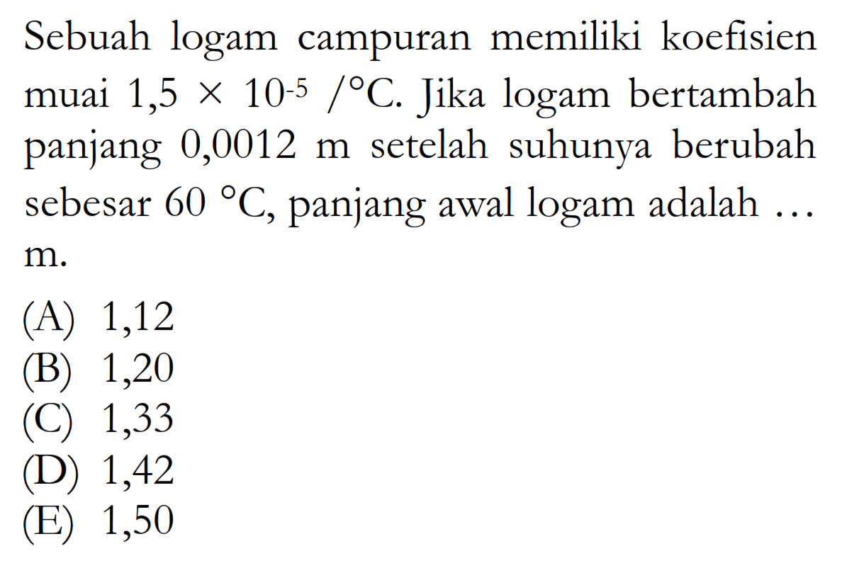 Sebuah logam campuran memiliki koefisien muai  1,5 x 10^(-5) /C . Jika logam bertambah panjang  0,0012 m  setelah suhunya berubah sebesar  60 C , panjang awal logam adalah ...  m .
(A) 1,12
(B) 1,20
(C) 1,33
(D) 1,42
(E) 1,50