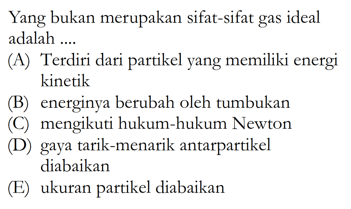 Yang bukan merupakan sifat-sifat gas ideal adalah ... (A) Terdiri dari partikel yang memiliki energi kinetik (B) energinya berubah oleh tumbukan (C) mengikuti hukum-hukum Newton (D) gaya tarik-menarik antarpartikel diabaikan (E) ukuran partikel diabaikan 