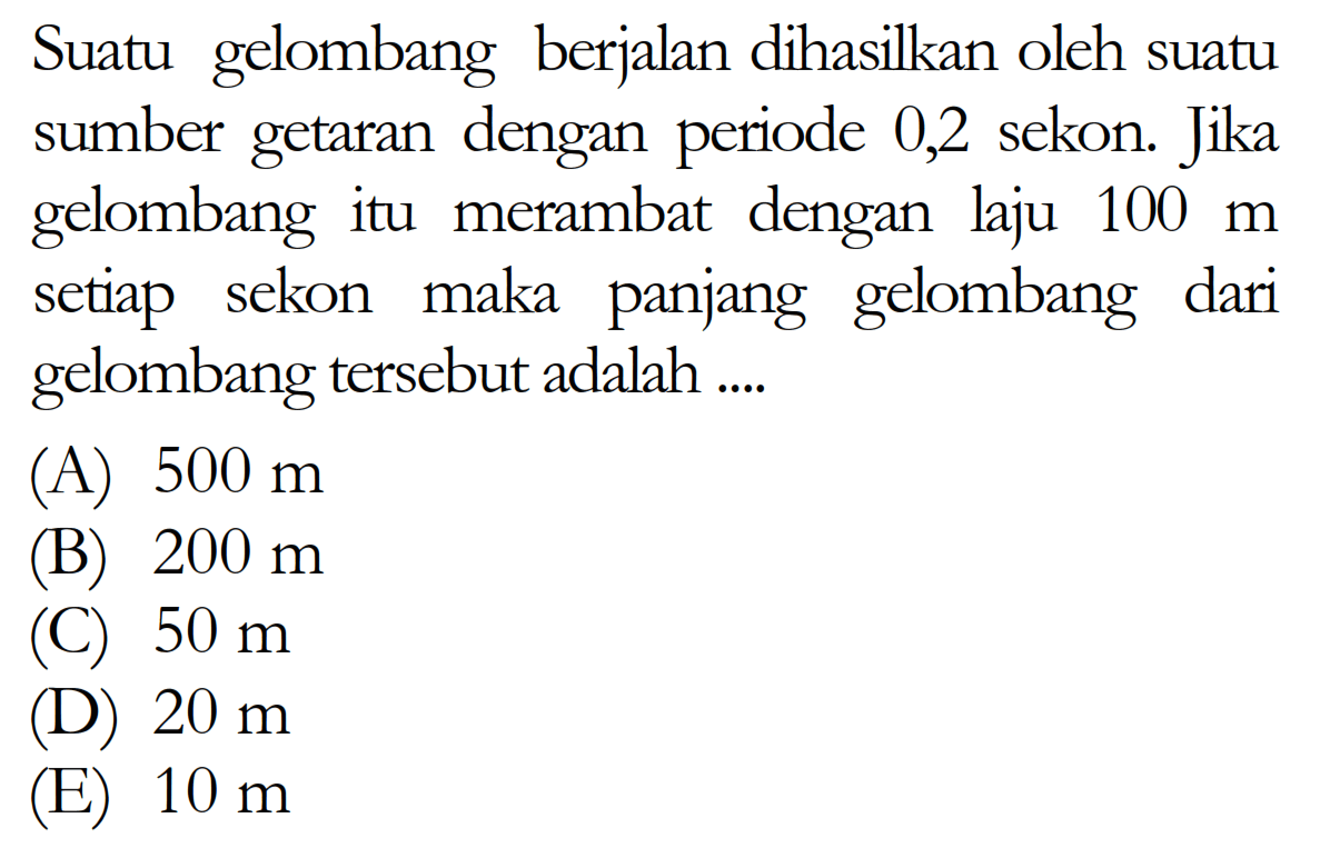 Suatu gelombang berjalan dihasilkan oleh suatu sumber getaran dengan periode 0,2 sekon. Jika gelombang itu merambat dengan laju  100 m  setiap sekon maka panjang gelombang dari gelombang  tersebut adalah ....(A)  500 m (B)  200 m (C)  50 m (D)  20 m (E)  10 m 