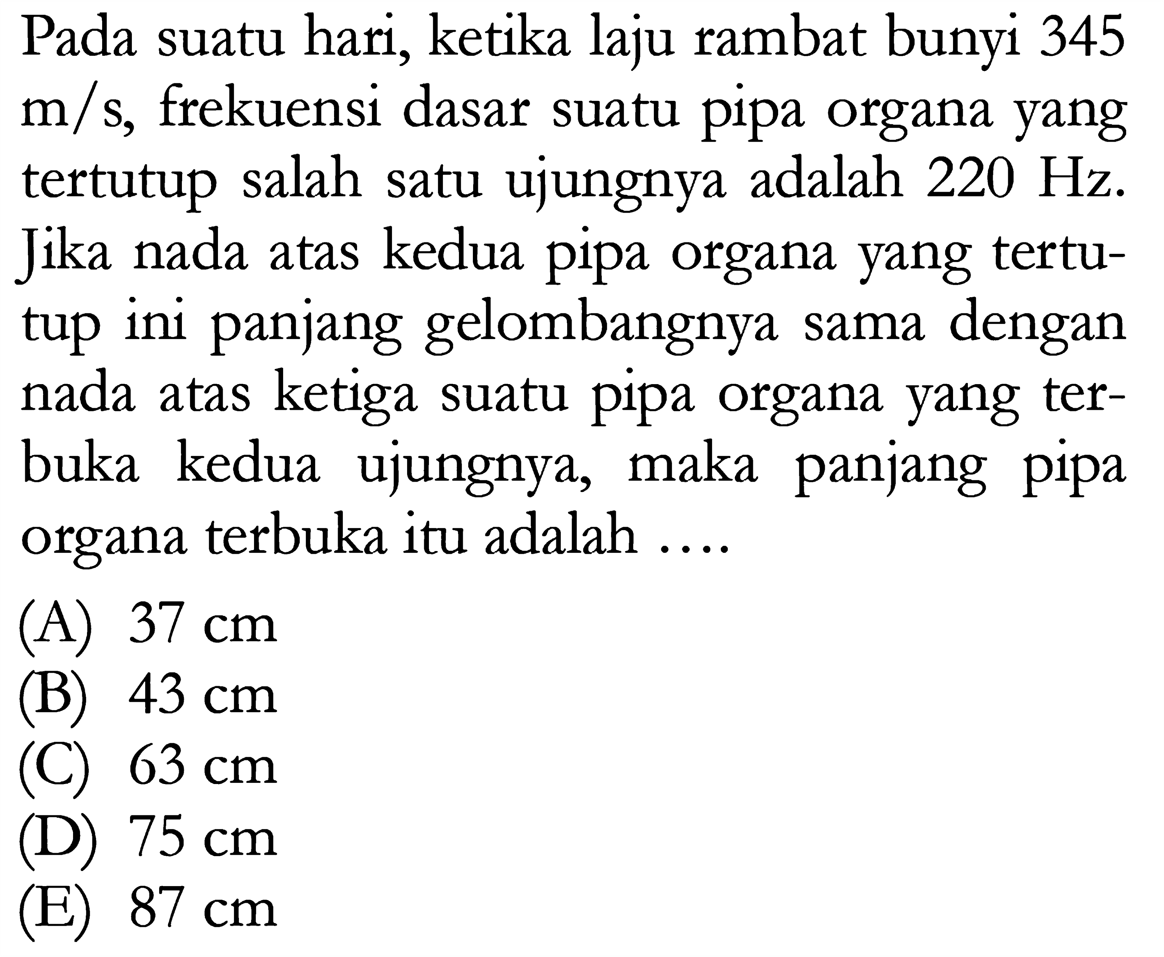 Pada suatu hari, ketika laju rambat bunyi 345  m/s , frekuensi dasar suatu pipa organa yang tertutup salah satu ujungnya adalah  220 Hz . Jika nada atas kedua pipa organa yang tertutup ini panjang gelombangnya sama dengan nada atas ketiga suatu pipa organa yang terbuka kedua ujungnya, maka panjang pipa organa terbuka itu adalah ....