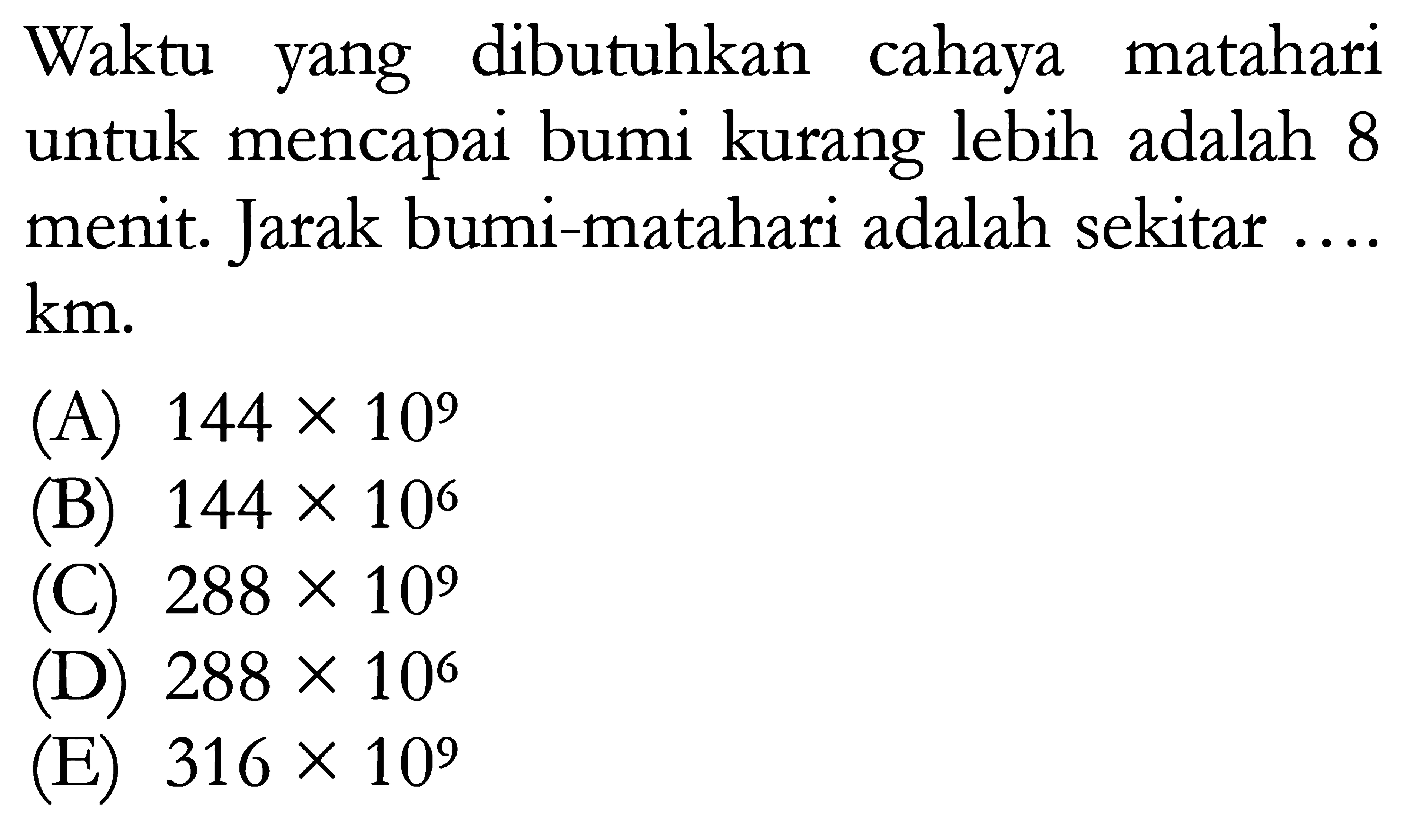 Waktu yang dibutuhkan cahaya matahari untuk mencapai bumi kurang lebih adalah 8 menit. Jarak bumi-matahari adalah sekitar ....  km . 