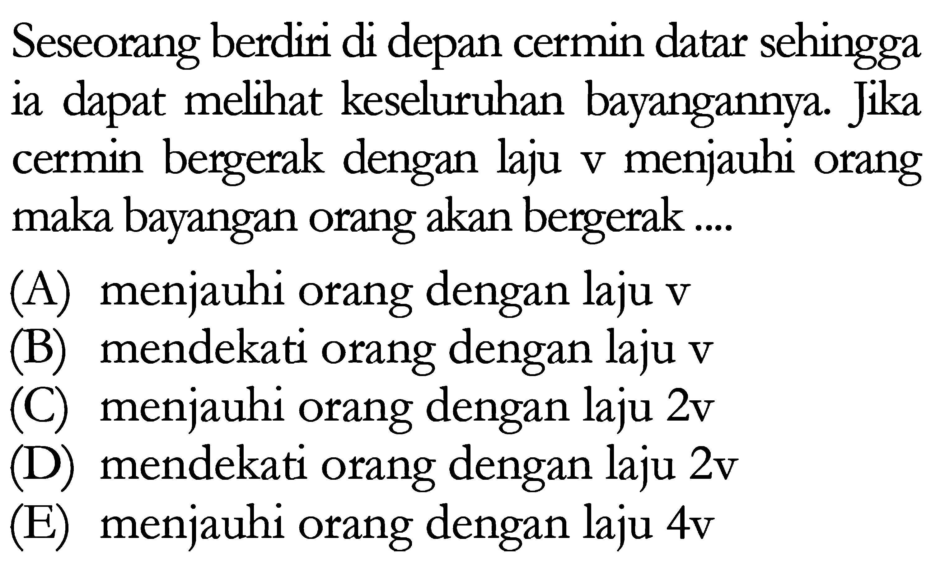 Seseorang berdiri di depan cermin datar sehingga ia dapat melihat keseluruhan bayangannya. Jika cermin bergerak dengan laju  v  menjauhi orang maka bayangan orang akan bergerak ....
