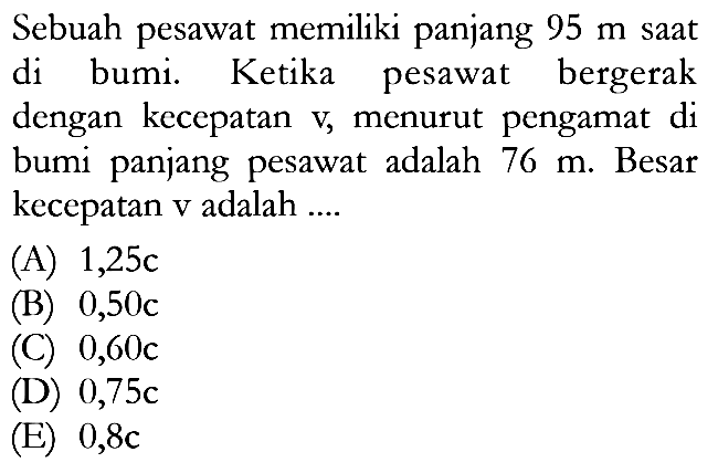 Sebuah pesawat memiliki panjang 95 m saat di bumi. Ketika pesawat bergerak dengan kecepatan v, menurut pengamat di bumi panjang pesawat adalah 76 m. Besar kecepatan v adalah ....